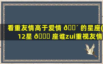 看重友情高于爱情 🐴 的星座(12星 🐘 座谁zui
重视友情)